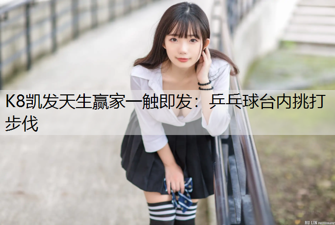 K8凯发天生赢家一触即发：乒乓球台内挑打步伐